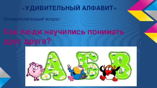 « УДИВИТЕЛЬНЫЙ АЛФАВИТ» Основополагающий вопрос: Как люди научились понимать друг друга?