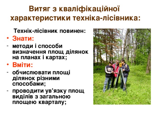 Витяг з кваліфікаційної  характеристики техніка-лісівника:  Технік-лісівник повинен: Знати: методи і способи визначення площ ділянок на планах і картах; Вміти: обчислювати площі ділянок різними способами; проводити ув'язку площ виділів з загальною площею кварталу; 