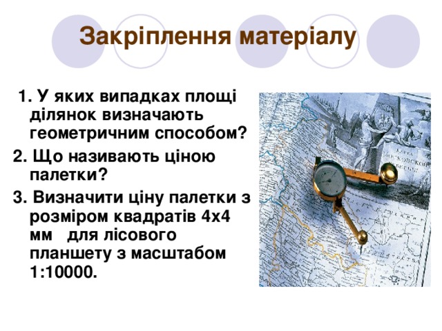 Закріплення матеріалу  1. У яких випадках площі ділянок визначають геометричним способом? 2. Що називають ціною палетки? 3. Визначити ціну палетки з розміром квадратів 4х4 мм для лісового планшету з масштабом 1:10000. 