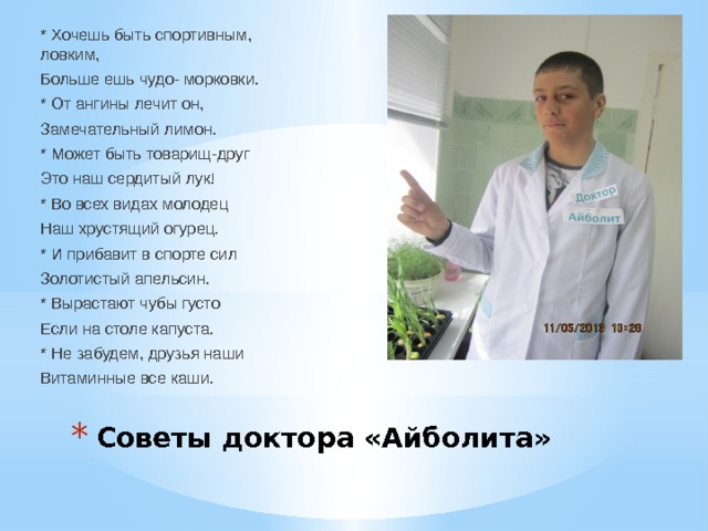 * Хочешь быть спортивным, ловким, Больше ешь чудо- морковки. * От ангины лечит он, Замечательный лимон. * Может быть товарищ-друг Это наш сердитый лук! * Во всех видах молодец Наш хрустящий огурец. * И прибавит в спорте сил Золотистый апельсин. * Вырастают чубы густо Если на столе капуста. * Не забудем, друзья наши Витаминные все каши. Советы доктора «Айболита» 