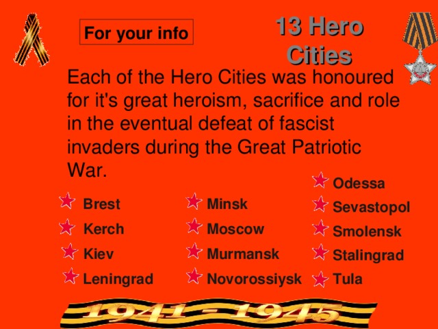 13 Hero Cities For your info Each of the Hero Cities was honoured for it's great heroism, sacrifice and role in the eventual defeat of fascist invaders during the Great Patriotic War. Odessa Minsk Brest Sevastopol Kerch Moscow Smolensk Kiev Murmansk Stalingrad Tula Leningrad Novorossiysk 