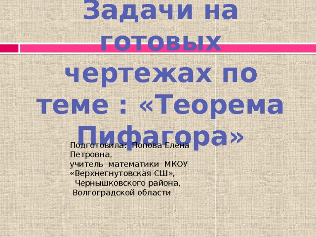 Задачи на готовых чертежах по теме : «Теорема Пифагора» Подготовила: Попова Елена Петровна, учитель математики МКОУ «Верхнегнутовская СШ»,  Чернышковского района,  Волгоградской области 