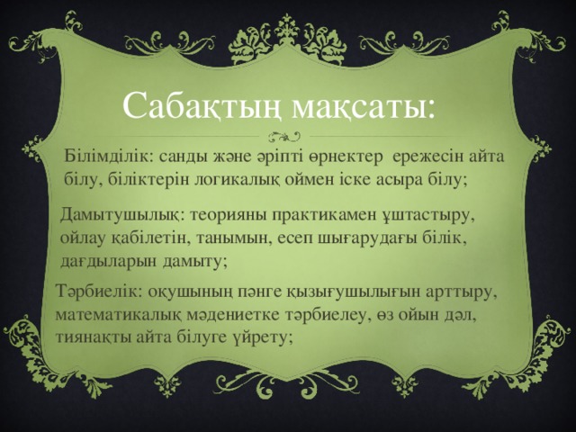 Сабақтың мақсаты: Білімділік: санды және әріпті өрнектер ережесін айта білу, біліктерін логикалық оймен іске асыра білу; Дамытушылық: теорияны практикамен ұштастыру, ойлау қабілетін, танымын, есеп шығарудағы білік, дағдыларын дамыту; Тәрбиелік: оқушының пәнге қызығушылығын арттыру, математикалық мәдениетке тәрбиелеу, өз ойын дәл, тиянақты айта білуге үйрету;
