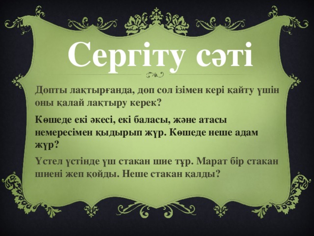 Сергіту сәті Допты лақтырғанда, доп сол ізімен кері қайту үшін оны қалай лақтыру керек? Көшеде екі әкесі, екі баласы, және атасы немересімен қыдырып жүр. Көшеде неше адам жүр? Үстел үстінде үш стакан шие тұр. Марат бір стакан шиені жеп қойды. Неше стакан қалды?