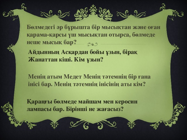 Бөлмедегі әр бұрышта бір мысықтан және оған қарама-қарсы үш мысықтан отырса, бөлмеде неше мысық бар? Айдынның Асқардан бойы ұзын, бірақ Жанаттан кіші. Кім ұзын? Менің атым Медет Менің тәтемнің бір ғана інісі бар. Менің тәтемнің інісінің аты кім? Қараңғы бөлмеде майшам мен керосин лампасы бар. Бірінші не жағасыз?