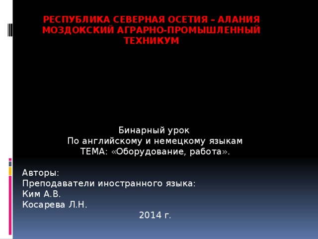 Республика Северная Осетия – Алания  Моздокский аграрно-промышленный техникум Бинарный урок По английскому и немецкому языкам ТЕМА: «Оборудование, работа». Авторы: Преподаватели иностранного языка: Ким А.В. Косарева Л.Н. 2014 г. 