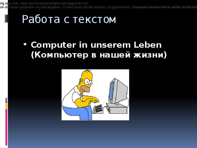 Heutzutage ist es schwer sich unser Le ­ ben ohne Computer vorzustellen. H ä ufig sagt man, dass das Computerzeitalter erst begonnen hat. Heutzutage ist es schwer sich unser Le ­ ben ohne Computer vorzustellen. H ä ufig sagt man, dass das Computerzeitalter erst begonnen hat. Heutzutage ist es schwer sich unser Le ­ ben ohne Computer vorzustellen. H ä ufig sagt man, dass das Computerzeitalter erst begonnen hat. Der Computer wird in der Zukunft f ü r uns das Lebenvereinfachen . Er kann die Daten speichern und wie ­ dergeben. Er kann auch schnell rechnen, pro ­ grammieren. Computer werden immer weiter entwic ­ keln. Sie werden in der Zukunft den gleichen Stellenwert wie Autoshaben . Der Computer wird in der Zukunft f ü r uns das Lebenvereinfachen . Er kann die Daten speichern und wie ­ dergeben. Er kann auch schnell rechnen, pro ­ grammieren. Computer werden immer weiter entwic ­ keln. Sie werden in der Zukunft den gleichen Stellenwert wie Autoshaben . Der Computer wird in der Zukunft f ü r uns das Lebenvereinfachen . Er kann die Daten speichern und wie ­ dergeben. Er kann auch schnell rechnen, pro ­ grammieren. Computer werden immer weiter entwic ­ keln. Sie werden in der Zukunft den gleichen Stellenwert wie Autoshaben . Работа с текстом Computer in unserem Leben  (Компьютер в нашей жизни) Heutzutage ist es schwer sich unser Le­ben ohne Computer vorzustellen. Häufig sagt man, dass das Computerzeitalter erst begonnen hat. Der Computer wird in der Zukunft für uns das Lebenvereinfachen . Er kann die Daten speichern und wie­dergeben. Er kann auch schnell rechnen, pro­grammieren. Computer werden immer weiter entwic­keln. Sie werden in der Zukunft den gleichen Stellenwert wie Autoshaben .  