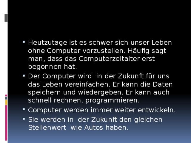 Heutzutage ist es schwer sich unser Le­ben ohne Computer vorzustellen. Häufig sagt man, dass das Computerzeitalter erst begonnen hat. Der Computer wird in der Zukunft für uns das Leben vereinfachen. Er kann die Daten speichern und wie­dergeben. Er kann auch schnell rechnen, pro­grammieren. Computer werden immer weiter entwic­keln. Sie werden in der Zukunft den gleichen Stellenwert wie Autos haben. 