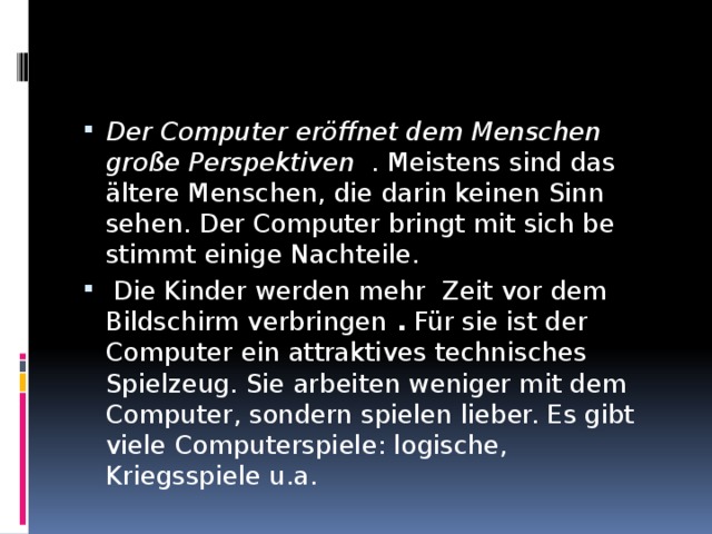 Der Computer eröffnet dem Menschen große Perspektiven . Meistens sind das ältere Menschen, die darin keinen Sinn sehen. Der Computer bringt mit sich be­stimmt einige Nachteile.  Die Kinder werden mehr Zeit vor dem Bildschirm verbringen . Für sie ist der Computer ein attrakti­ves technisches Spielzeug. Sie arbeiten weniger mit dem Compu­ter, sondern spielen lieber. Es gibt viele Computerspiele: logische, Kriegsspiele u.a. 