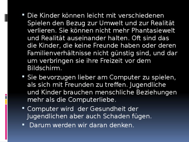 Die Kinder können leicht mit verschie­denen Spielen den Bezug zur Umwelt und zur Realität verlieren. Sie können nicht mehr Phantasiewelt und Realität auseinander halten. Oft sind das die Kinder, die keine Freunde haben oder deren Familienver­hältnisse nicht günstig sind, und dar­um verbringen sie ihre Freizeit vor dem Bildschirm. Sie bevorzugen lieber am Computer zu spielen, als sich mit Freunden zu treffen. Jugendliche und Kinder brauchen menschliche Beziehungen mehr als die Computerliebe. Computer wird der Gesundheit der Jugendlichen aber auch Schaden fügen.  Darum werden wir daran denken. 