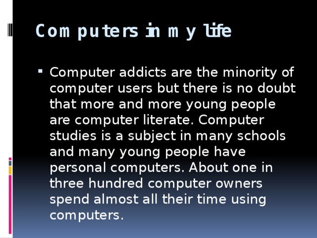 Computers in my life    Computer addicts are the minority of computer users but there is no doubt that more and more young people are computer literate. Computer studies is a subject in many schools and many young people have personal computers. About one in three hundred computer owners spend almost all their time using computers. 