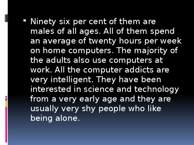 Ninety six per cent of them are males of all ages. All of them spend an average of twenty hours per week on home computers. The majority of the adults also use computers at work. All the computer addicts are very intelligent. They have been interested in science and technology from a very early age and they are usually very shy people who like being alone. 