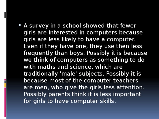 A survey in a school showed that fewer girls are interested in computers because girls are less likely to have a computer. Even if they have one, they use then less frequently than boys. Possibly it is because we think of computers as something to do with maths and science, which are traditionally 'male' subjects. Possibly it is because most of the computer teachers are men, who give the girls less attention. Possibly parents think it is less important for girls to have computer skills. 