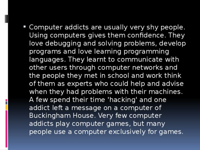 Computer addicts are usually very shy people. Using computers gives them confidence. They love debugging and solving problems, develop programs and love learning programming languages. They learnt to communicate with other users through computer networks and the people they met in school and work think of them as experts who could help and advise when they had problems with their machines. A few spend their time 'hacking' and one addict left a message on a computer of Buckingham House. Very few computer addicts play computer games, but many people use a computer exclusively for games. 