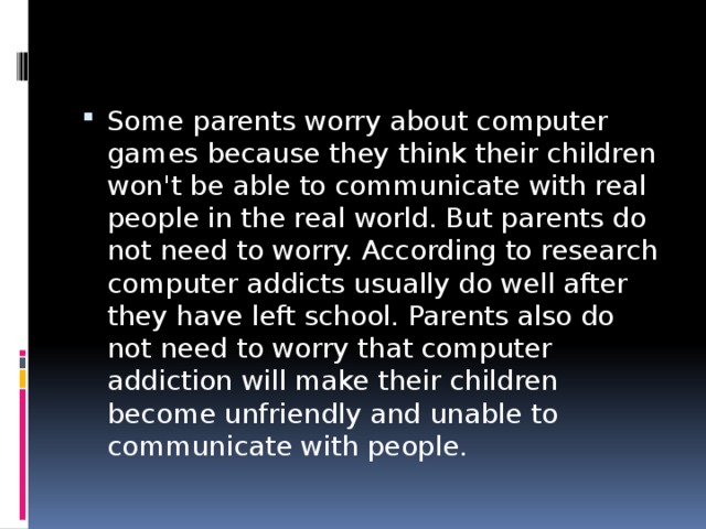 Some parents worry about computer games because they think their children won't be able to communicate with real people in the real world. But parents do not need to worry. According to research computer addicts usually do well after they have left school. Parents also do not need to worry that computer addiction will make their children become unfriendly and unable to communicate with people. 