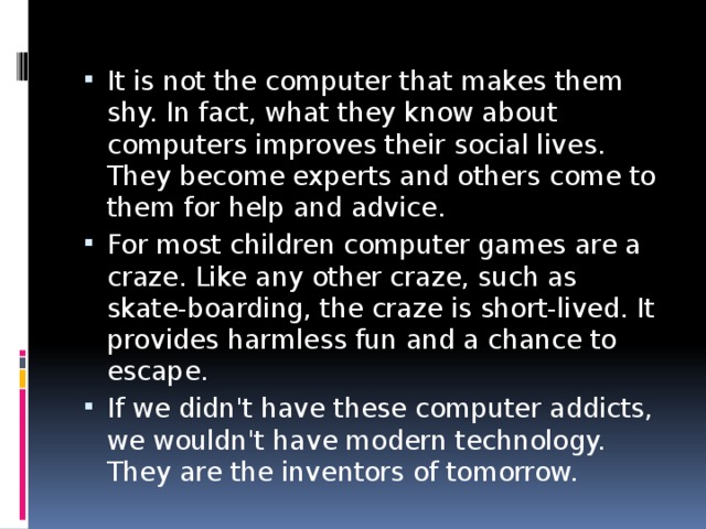 It is not the computer that makes them shy. In fact, what they know about computers improves their social lives. They become experts and others come to them for help and advice. For most children computer games are a craze. Like any other craze, such as skate-boarding, the craze is short-lived. It provides harmless fun and a chance to escape. If we didn't have these computer addicts, we wouldn't have modern technology. They are the inventors of tomorrow. 