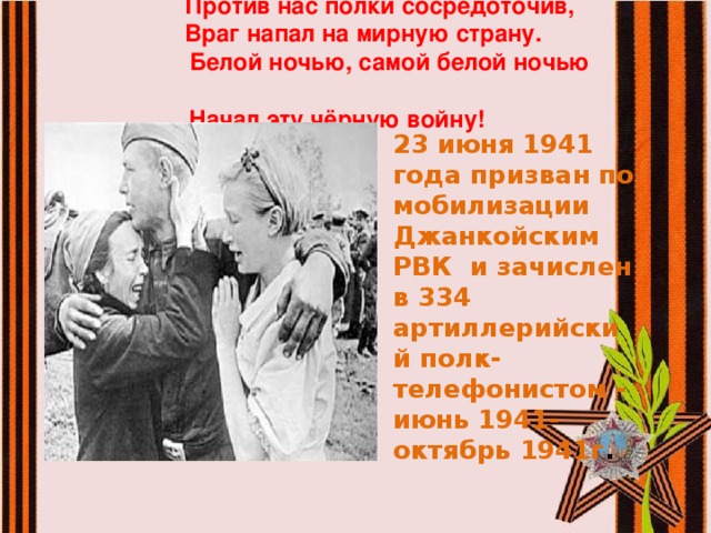  Против нас полки сосредоточив,  Враг напал на мирную страну.  Белой ночью, самой белой ночью  Начал эту чёрную войну!   23 июня 1941 года призван по мобилизации Джанкойским РВК и зачислен в 334 артиллерийский полк- телефонистом - июнь 1941-октябрь 1941г . 