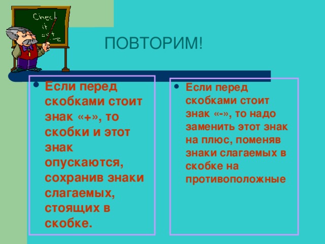 ПОВТОРИМ! Если перед скобками стоит знак «+», то скобки и этот знак опускаются, сохранив знаки слагаемых, стоящих в скобке.  Если перед скобками стоит знак «-», то надо заменить этот знак на плюс, поменяв знаки слагаемых в скобке на противоположные  