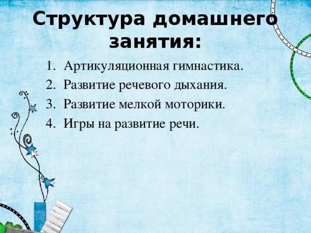 Структура домашнего занятия: Артикуляционная гимнастика. Развитие речевого дыхания. Развитие мелкой моторики. Игры на развитие речи. 