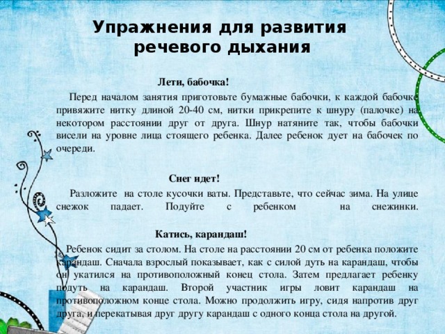 Упражнения для развития  речевого дыхания  Лети, бабочка!  Перед началом занятия приготовьте бумажные бабочки, к каждой бабочке привяжите нитку длиной 20-40 см, нитки прикрепите к шнуру (палочке) на некотором расстоянии друг от друга. Шнур натяните так, чтобы бабочки висели на уровне лица стоящего ребенка. Далее ребенок дует на бабочек по очереди.  Снег идет!  Разложите на столе кусочки ваты. Представьте, что сейчас зима. На улице снежок падает. Подуйте с ребенком на снежинки.    Катись, карандаш!  Ребенок сидит за столом. На столе на расстоянии 20 см от ребенка положите карандаш. Сначала взрослый показывает, как с силой дуть на карандаш, чтобы он укатился на противоположный конец стола. Затем предлагает ребенку подуть на карандаш. Второй участник игры ловит карандаш на противоположном конце стола. Можно продолжить игру, сидя напротив друг друга, и перекатывая друг другу карандаш с одного конца стола на другой. 