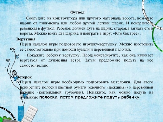  Футбол   Соорудите из конструктора или другого материала ворота, возьмите шарик от пинг-понга или любой другой легкий шарик. И поиграйте с ребенком в футбол. Ребенок должен дуть на шарик, стараясь загнать его в ворота. Можно взять два шарика и поиграть в игру: «Кто быстрее». Вертушка  Перед началом игры подготовьте игрушку-вертушку. Можно изготовить ее самостоятельно при помощи бумаги и деревянной палочки.  Покажите ребенку вертушку. Продемонстрируйте, как она начинает вертеться от дуновения ветра. Затем предложите подуть на нее самостоятельно.   Ветерок  Перед началом игры необходимо подготовить метёлочки. Для этого прикрепите полоски цветной бумаги (елочного «дождика») к деревянной палочке (коктейльной трубочки). Покажите, как можно подуть на бумажные полоски, потом предложите подуть ребенку. 
