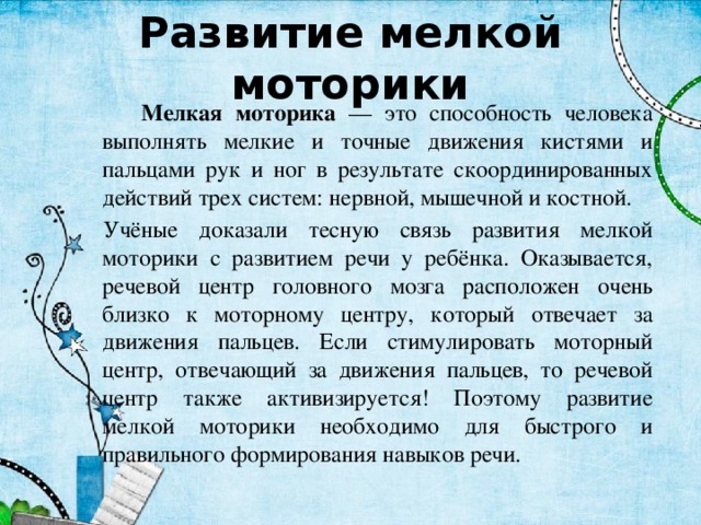 Развитие мелкой моторики  Мелкая моторика — это способность человека выполнять мелкие и точные движения кистями и пальцами рук и ног в результате скоординированных действий трех систем: нервной, мышечной и костной.   Учёные доказали тесную связь развития мелкой моторики с развитием речи у ребёнка. Оказывается, речевой центр головного мозга расположен очень близко к моторному центру, который отвечает за движения пальцев. Если стимулировать моторный центр, отвечающий за движения пальцев, то речевой центр также активизируется! Поэтому развитие мелкой моторики необходимо для быстрого и правильного формирования навыков речи. 