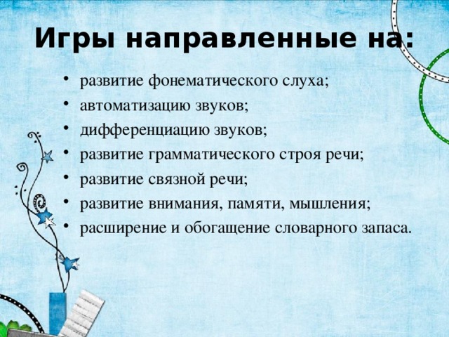 Игры направленные на: развитие фонематического слуха; автоматизацию звуков; дифференциацию звуков; развитие грамматического строя речи; развитие связной речи; развитие внимания, памяти, мышления; расширение и обогащение словарного запаса. 