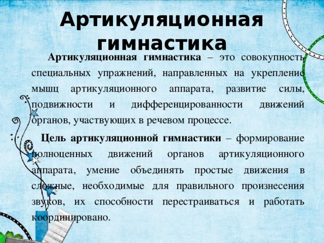 Артикуляционная гимнастика  Артикуляционная гимнастика – это совокупность специальных упражнений, направленных на укрепление мышц артикуляционного аппарата, развитие силы, подвижности и дифференцированности движений органов, участвующих в речевом процессе.  Цель артикуляционной гимнастики – формирование полноценных движений органов артикуляционного аппарата, умение объединять простые движения в сложные, необходимые для правильного произнесения звуков, их способности перестраиваться и работать координировано. 
