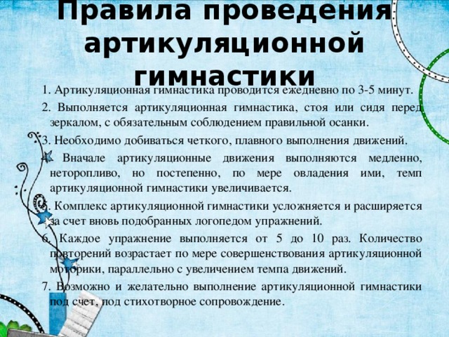 Правила проведения артикуляционной гимнастики 1. Артикуляционная гимнастика проводится ежедневно по 3-5 минут. 2. Выполняется артикуляционная гимнастика, стоя или сидя перед зеркалом, с обязательным соблюдением правильной осанки. 3. Необходимо добиваться четкого, плавного выполнения движений. 4. Вначале артикуляционные движения выполняются медленно, неторопливо, но постепенно, по мере овладения ими, темп артикуляционной гимнастики увеличивается. 5. Комплекс артикуляционной гимнастики усложняется и расширяется за счет вновь подобранных логопедом упражнений. 6. Каждое упражнение выполняется от 5 до 10 раз. Количество повторений возрастает по мере совершенствования артикуляционной моторики, параллельно с увеличением темпа движений. 7. Возможно и желательно выполнение артикуляционной гимнастики под счет, под стихотворное сопровождение. 
