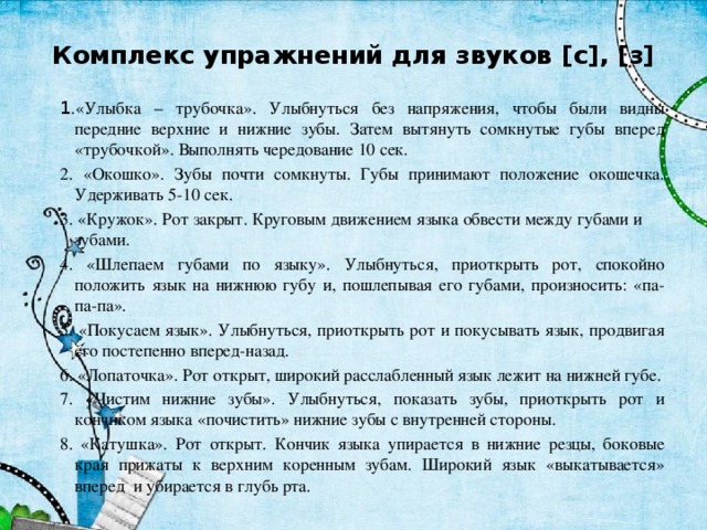 Комплекс упражнений для звуков [с], [з] 1 .«Улыбка – трубочка». Улыбнуться без напряжения, чтобы были видны передние верхние и нижние зубы. Затем вытянуть сомкнутые губы вперед «трубочкой». Выполнять чередование 10 сек. 2. «Окошко». Зубы почти сомкнуты. Губы принимают положение окошечка. Удерживать 5-10 сек. 3. «Кружок». Рот закрыт. Круговым движением языка обвести между губами и зубами. 4. «Шлепаем губами по языку». Улыбнуться, приоткрыть рот, спокойно положить язык на нижнюю губу и, пошлепывая его губами, произносить: «па-па-па». 5. «Покусаем язык». Улыбнуться, приоткрыть рот и покусывать язык, продвигая его постепенно вперед-назад. 6. «Лопаточка». Рот открыт, широкий расслабленный язык лежит на нижней губе. 7. «Чистим нижние зубы». Улыбнуться, показать зубы, приоткрыть рот и кончиком языка «почистить» нижние зубы с внутренней стороны. 8. «Катушка». Рот открыт. Кончик языка упирается в нижние резцы, боковые края прижаты к верхним коренным зубам. Широкий язык «выкатывается» вперед и убирается в глубь рта. 