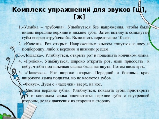 Комплекс упражнений для звуков [ш], [ж] 1.«Улыбка – трубочка». Улыбнуться без напряжения, чтобы были видны передние верхние и нижние зубы. Затем вытянуть сомкнутые губы вперед «трубочкой». Выполнять чередование 10 сек. 2. «Качели». Рот открыт. Напряженным языком тянуться к носу и подбородку, либо к верхним и нижним резцам. 3.«Лошадка». Улыбнуться, открыть рот и пощелкать кончиком языка. 4. «Грибок». Улыбнуться, широко открыть рот, язык присосать к небу, чтобы подъязычная связка была натянута. Потом щелкнуть. 5. «Чашечка». Рот широко открыт. Передний и боковые края широкого языка подняты, но не касаются зубов. 6. «Фокус». Дуем с «чашечки» вверх, на нос. 7. «Чистим верхние зубы». Улыбнуться, показать зубы, приоткрыть рот и кончиком языка «почистить» верхние зубы с внутренней стороны, делая движения из стороны в сторону. 