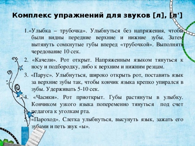 Комплекс упражнений для звуков [л], [л'] 1.«Улыбка – трубочка». Улыбнуться без напряжения, чтобы были видны передние верхние и нижние зубы. Затем вытянуть сомкнутые губы вперед «трубочкой». Выполнять чередование 10 сек. 2. «Качели». Рот открыт. Напряженным языком тянуться к носу и подбородку, либо к верхним и нижним резцам. 3. «Парус». Улыбнуться, широко открыть рот, поставить язык за верхние зубы так, чтобы кончик языка крепко упирался в зубы. Удерживать 5-10 сек. 4. «Часики». Рот приоткрыт. Губы растянуты в улыбку. Кончиком узкого языка попеременно тянуться под счет педагога к уголкам рта. 5. «Пароход». Слегка улыбнуться, высунуть язык, зажать его зубами и петь звук «ы». 