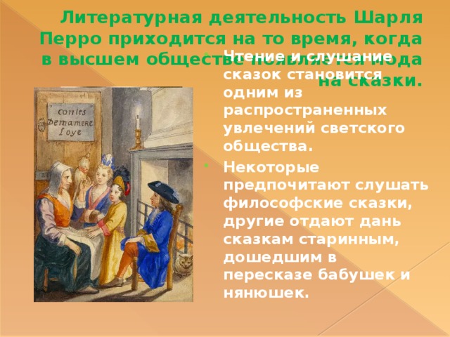 Литературная деятельность Шарля Перро приходится на то время, когда в высшем обществе появляется мода на сказки. Чтение и слушание сказок становится одним из распространенных увлечений светского общества. Некоторые предпочитают слушать философские сказки, другие отдают дань сказкам старинным, дошедшим в пересказе бабушек и нянюшек. 