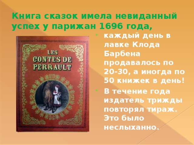 Книга сказок имела невиданный успех у парижан 1696 года, каждый день в лавке Клода Барбена продавалось по 20-30, а иногда по 50 книжек в день! В течение года издатель трижды повторял тираж. Это было неслыханно. 