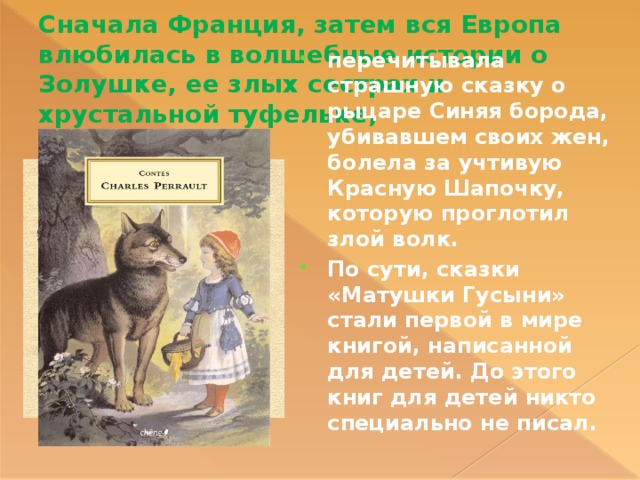 Сначала Франция, затем вся Европа влюбилась в волшебные истории о Золушке, ее злых сестрах и хрустальной туфельке, перечитывала страшную сказку о рыцаре Синяя борода, убивавшем своих жен, болела за учтивую Красную Шапочку, которую проглотил злой волк. По сути, сказки «Матушки Гусыни» стали первой в мире книгой, написанной для детей. До этого книг для детей никто специально не писал. 
