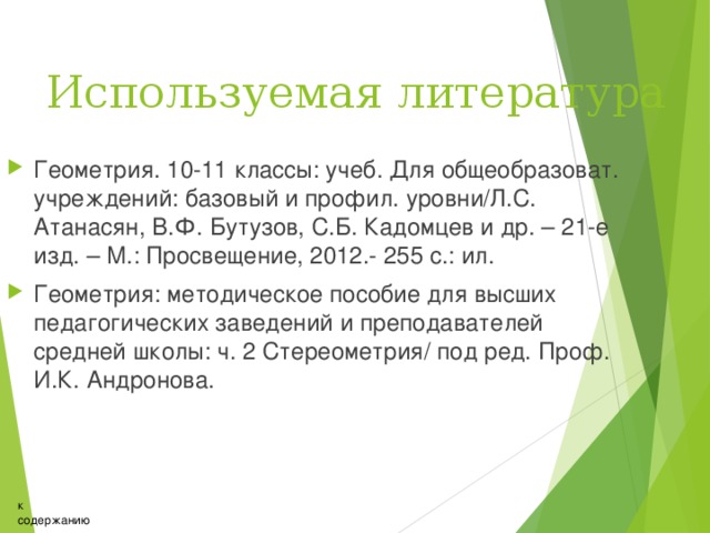 Используемая литература Геометрия. 10-11 классы: учеб. Для общеобразоват. учреждений: базовый и профил. уровни/Л.С. Атанасян, В.Ф. Бутузов, С.Б. Кадомцев и др. – 21-е изд. – М.: Просвещение, 2012.- 255 с.: ил. Геометрия: методическое пособие для высших педагогических заведений и преподавателей средней школы: ч. 2 Стереометрия/ под ред. Проф. И.К. Андронова. к содержанию 
