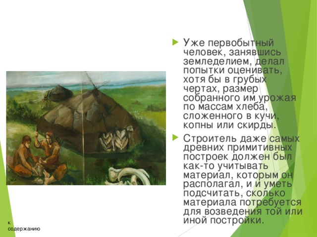 Уже первобытный человек, занявшись земледелием, делал попытки оценивать, хотя бы в грубых чертах, размер собранного им урожая по массам хлеба, сложенного в кучи, копны или скирды. Строитель даже самых древних примитивных построек должен был как-то учитывать материал, которым он располагал, и и уметь подсчитать, сколько материала потребуется для возведения той или иной постройки. к содержанию 