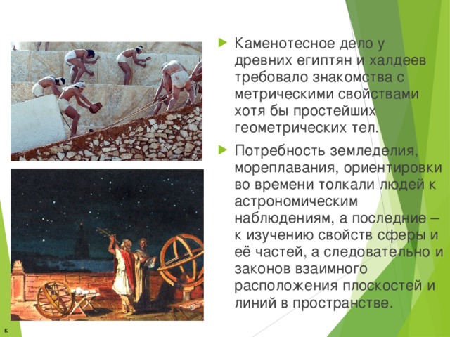 Каменотесное дело у древних египтян и халдеев требовало знакомства с метрическими свойствами хотя бы простейших геометрических тел. Потребность земледелия, мореплавания, ориентировки во времени толкали людей к астрономическим наблюдениям, а последние – к изучению свойств сферы и её частей, а следовательно и законов взаимного расположения плоскостей и линий в пространстве.  к содержанию 