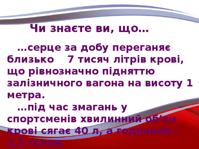 Чи знаєте ви, що… … серце за добу переганяє близько 7 тисяч літрів крові, що рівнозначно підняттю залізничного вагона на висоту 1 метра. … під час змагань у спортсменів хвилинний об’єм крові сягає 40 л, а годинний – 2,5 тонни.