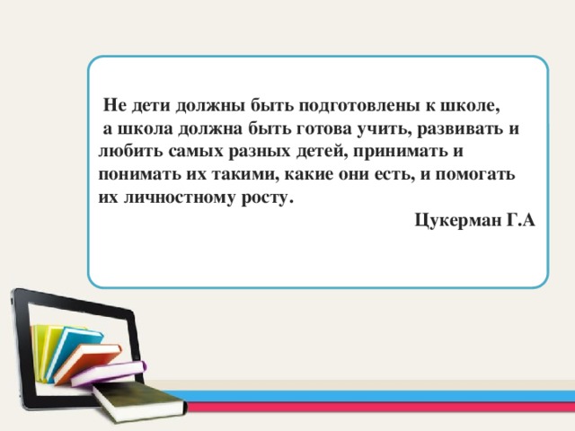  Не дети должны быть подготовлены к школе,  а школа должна быть готова учить, развивать и любить самых разных детей, принимать и понимать их такими, какие они есть, и помогать их личностному росту.  Цукерман Г.А  