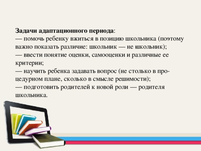  Задачи адаптационного периода : — помочь ребенку вжиться в позицию школьника (по­этому важно показать различие: школьник — не ­школьник); — ввести понятие оценки, самооценки и различные ее критерии; — научить ребенка задавать вопрос (не столько в про­цедурном плане, сколько в смысле решимости); — подготовить родителей к новой роли — родителя школьника. 