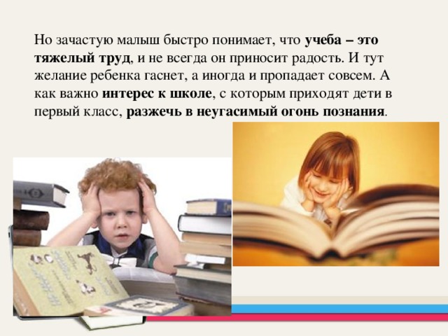 Но зачастую малыш быстро понимает, что учеба – это тяжелый труд , и не всегда он приносит радость. И тут желание ребенка гаснет, а иногда и пропадает совсем. А как важно интерес к школе , с которым приходят дети в первый класс, разжечь в неугасимый огонь познания . 