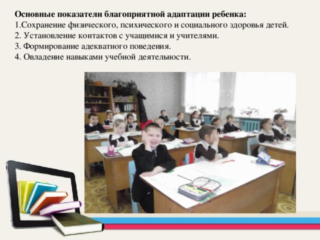 Основные показатели благоприятной адаптации ребенка: 1.Сохранение физического, психического и социального здоровья детей. 2. Установление контактов с учащимися и учителями. 3. Формирование адекватного поведения. 4. Овладение навыками учебной деятельности.  