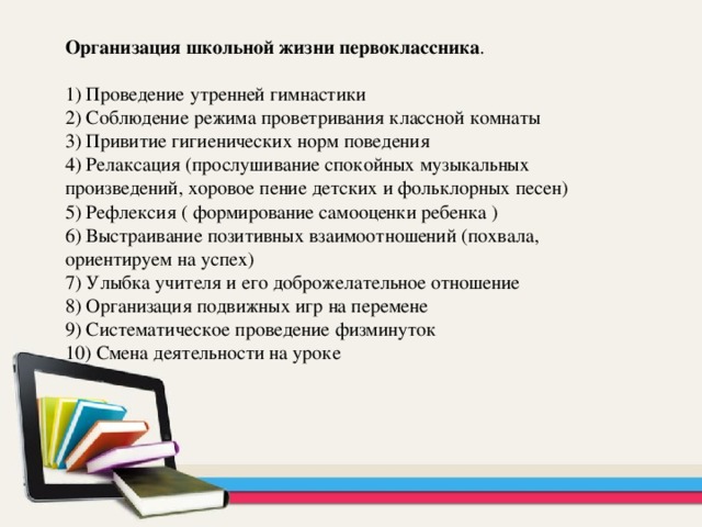 Организация школьной жизни первоклассника . 1) Проведение утренней гимнастики 2) Соблюдение режима проветривания классной комнаты 3) Привитие гигиенических норм поведения 4) Релаксация (прослушивание спокойных музыкальных произведений, хоровое пение детских и фольклорных песен) 5) Рефлексия ( формирование самооценки ребенка ) 6) Выстраивание позитивных взаимоотношений (похвала, ориентируем на успех) 7) Улыбка учителя и его доброжелательное отношение 8) Организация подвижных игр на перемене 9) Систематическое проведение физминуток 10) Смена деятельности на уроке 