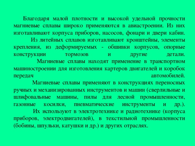 Благодаря малой плотности и высокой удельной прочности магниевые сплавы широко применяются в авиастроении. Из них изготавливают корпуса приборов, насосов, фонари и двери кабин.   Из литейных сплавов изготавливают кронштейны, элементы крепления, из деформируемых - обшивки корпусов, опорные конструкции тормозов  и другие детали.   Магниевые сплавы находят применение в транспортном машиностроении для изготовления картеров двигателей и коробок передач  автомобилей.   Магниевые сплавы применяют в конструкциях переносных ручных и механизированных инструментов и машин (сверлильные и шлифовальные машины, пилы для лесной промышленности, газонные косилки, пневматические инструменты и др.).   Их используют в электротехнике и радиотехнике (корпуса приборов, электродвигателей), в текстильной промышленности (бобины, шпульки, катушки и др.) и других отраслях. 