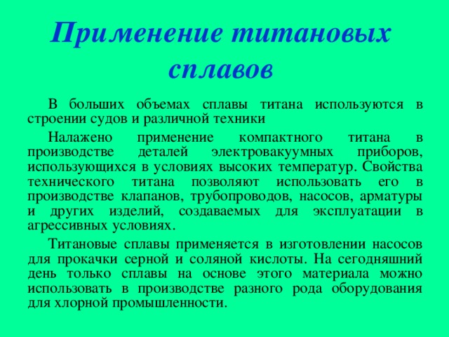 Применение титановых сплавов В больших объемах сплавы титана используются в строении судов и различной техники Налажено применение компактного титана в производстве деталей электровакуумных приборов, использующихся в условиях высоких температур. Свойства технического титана позволяют использовать его в производстве клапанов, трубопроводов, насосов, арматуры и других изделий, создаваемых для эксплуатации в агрессивных условиях. Титановые сплавы применяется в изготовлении насосов для прокачки серной и соляной кислоты. На сегодняшний день только сплавы на основе этого материала можно использовать в производстве разного рода оборудования для хлорной промышленности. 