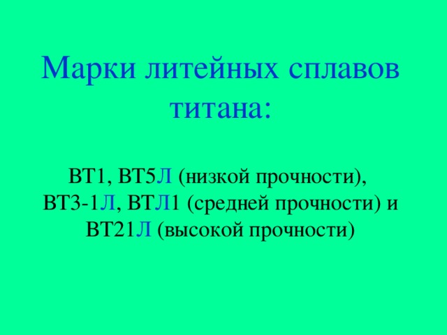 Марки литейных сплавов титана:   ВТ1, ВТ5 Л (низкой прочности),  ВТ3-1 Л , ВТ Л 1 ( средней прочности ) и  ВТ21 Л (высокой прочности) 