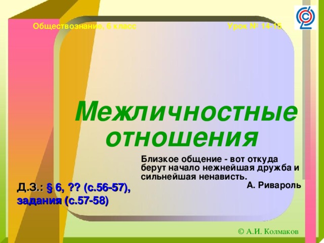 Обществознание, 6 класс Урок № 14-15 Межличностные отношения  Близкое общение - вот откуда берут начало нежнейшая дружба и сильнейшая ненависть. А. Ривароль Д.З.: § 6, ?? (с.56-57), задания (с.57-58)  © А.И. Колмаков 