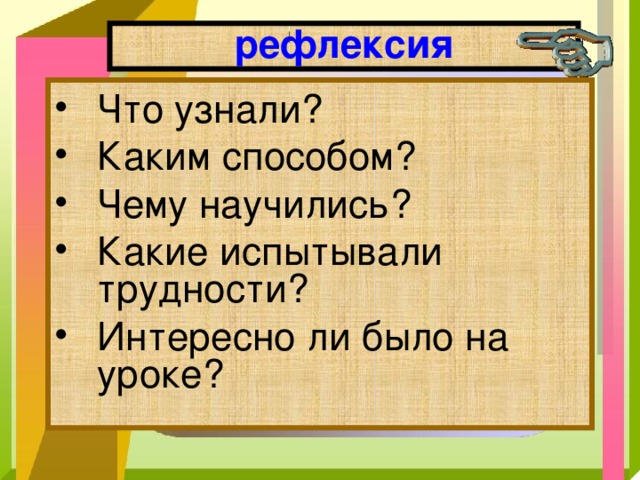 рефлексия Что узнали? Каким способом? Чему научились? Какие испытывали трудности? Интересно ли было на уроке? 