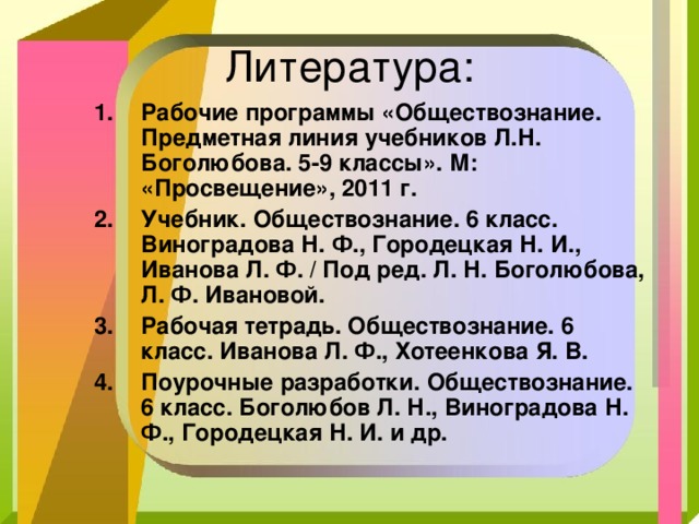 Рабочие программы «Обществознание. Предметная линия учебников Л.Н. Боголюбова. 5-9 классы». М: «Просвещение», 2011 г. Учебник. Обществознание. 6 класс. Виноградова Н. Ф., Городецкая Н. И., Иванова Л. Ф. / Под ред. Л. Н. Боголюбова, Л. Ф. Ивановой. Рабочая тетрадь. Обществознание. 6 класс. Иванова Л. Ф., Хотеенкова Я. В. Поурочные разработки. Обществознание. 6 класс. Боголюбов Л. Н., Виноградова Н. Ф., Городецкая Н. И. и др. 